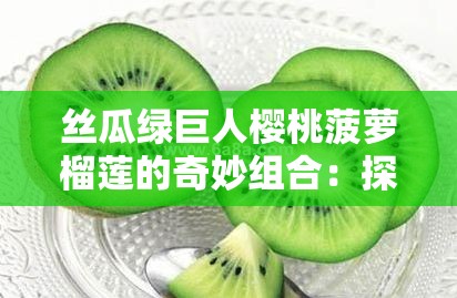 絲瓜綠巨人櫻桃菠蘿榴蓮的奇妙組合：探索這些水果與蔬菜的獨(dú)特魅力與健康益處