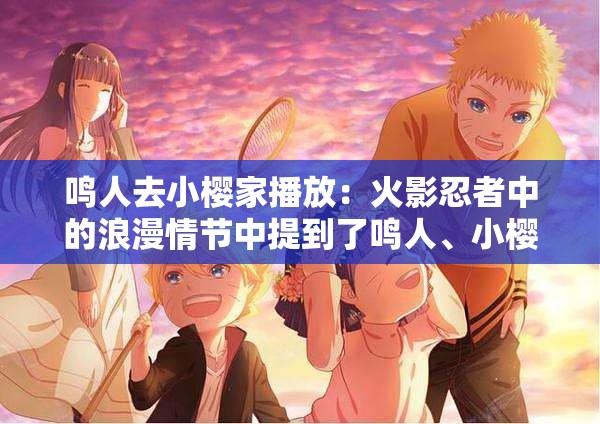 鳴人去小櫻家播放：火影忍者中的浪漫情節(jié)中提到了鳴人、小櫻、播放等關鍵詞，同時也包含了浪漫情節(jié)等相關內(nèi)容，有利于百度 SEO 優(yōu)化