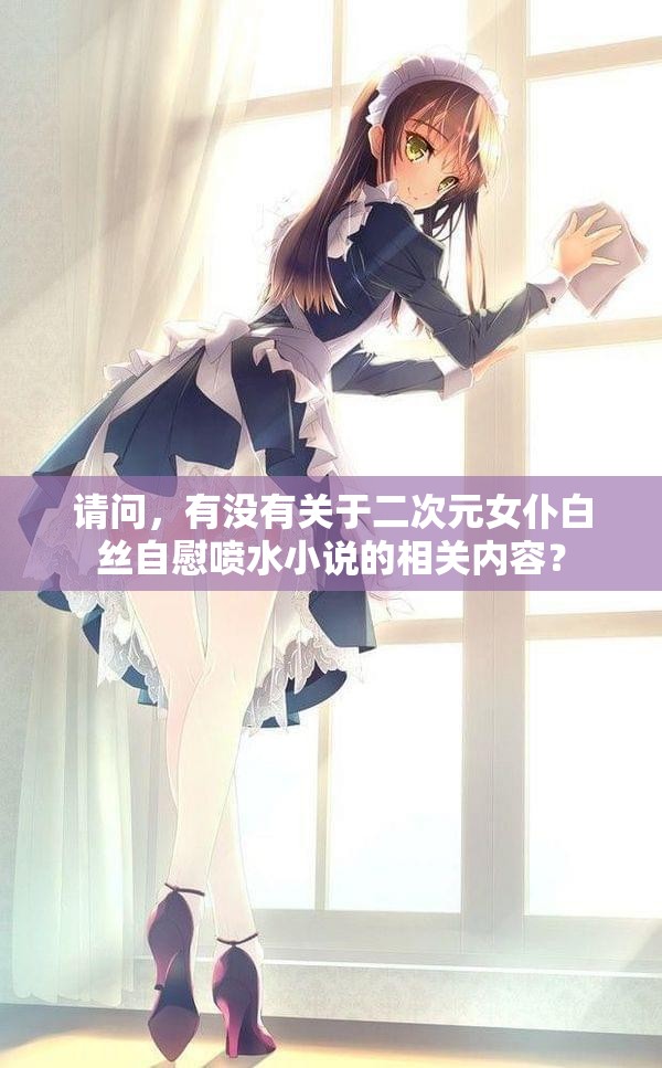 請(qǐng)問(wèn)，有沒(méi)有關(guān)于二次元女仆白絲自慰噴水小說(shuō)的相關(guān)內(nèi)容？