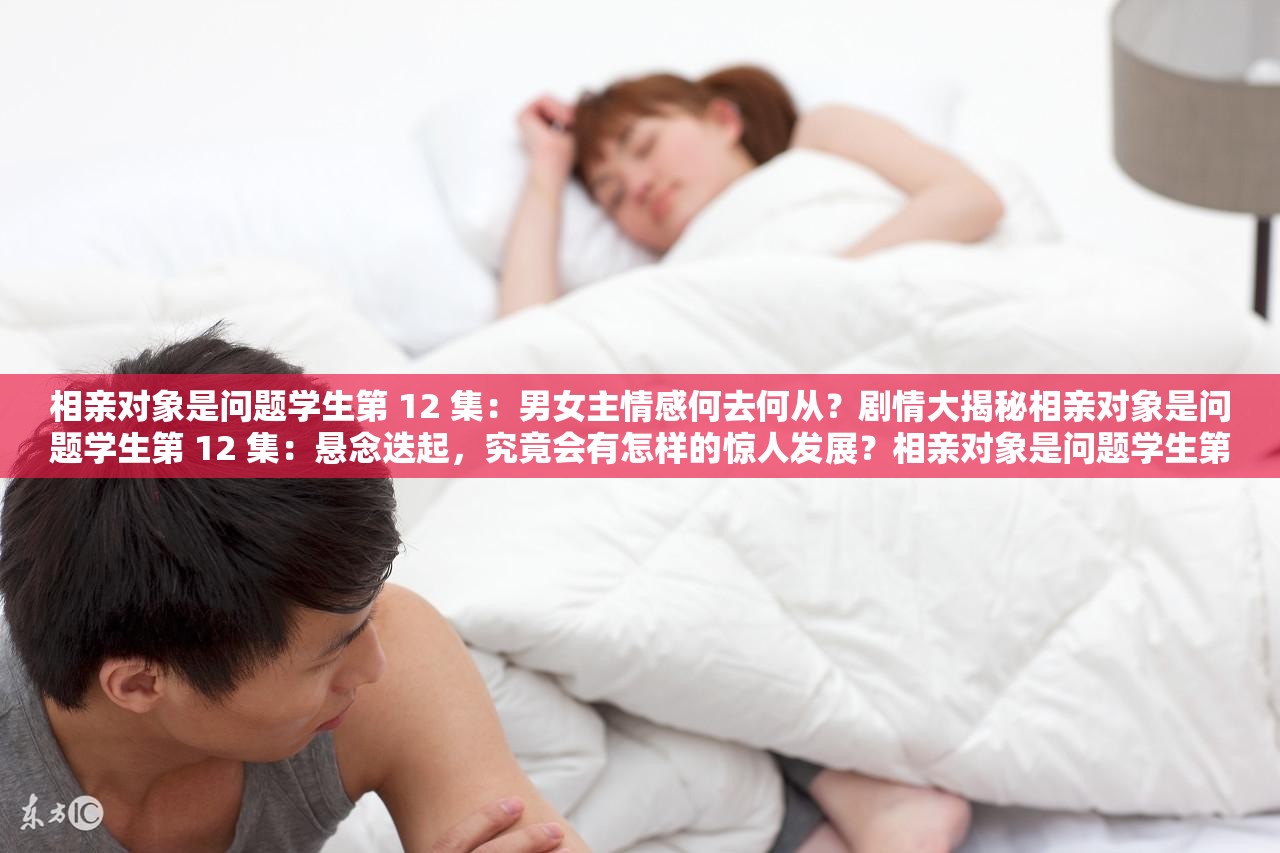 相親對象是問題學(xué)生第 12 集：男女主情感何去何從？劇情大揭秘相親對象是問題學(xué)生第 12 集：懸念迭起，究竟會有怎樣的驚人發(fā)展？相親對象是問題學(xué)生第 12 集：關(guān)鍵情節(jié)來襲，你能猜到結(jié)局嗎？
