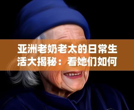 亞洲老奶老太的日常生活大揭秘：看她們?nèi)绾斡弥腔叟c經(jīng)驗(yàn)詮釋傳統(tǒng)與現(xiàn)代的完美結(jié)合