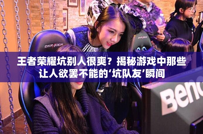 王者榮耀坑別人很爽？揭秘游戲中那些讓人欲罷不能的‘坑隊(duì)友’瞬間