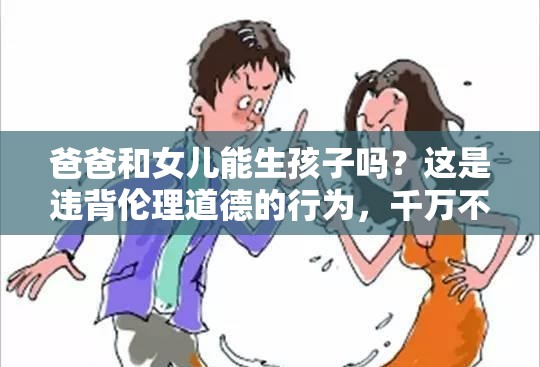 爸爸和女兒能生孩子嗎？這是違背倫理道德的行為，千萬不可為需要強(qiáng)調(diào)的是，這種行為嚴(yán)重違背人倫道德和法律規(guī)范，是不被社會(huì)所接受的，我們應(yīng)該堅(jiān)決抵制和反對(duì)這種錯(cuò)誤觀念和行為