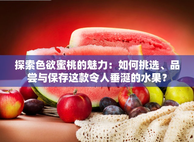 探索色欲蜜桃的魅力：如何挑選、品嘗與保存這款令人垂涎的水果？