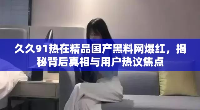 久久91熱在精品國產(chǎn)黑料網(wǎng)爆紅，揭秘背后真相與用戶熱議焦點(diǎn)