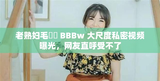老熟婦毛?? BBBw 大尺度私密視頻曝光，網友直呼受不了
