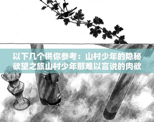 以下幾個供你參考：山村少年的隱秘欲望之旅山村少年那難以言說的肉欲世界探究山村少年內心深處的肉欲之謎山村少年不為人知的強烈肉欲情節(jié)走進山村少年充滿肉欲色彩的生活剖析山村少年獨特的肉欲情感歷程探尋山村少年被壓抑的肉欲故事解讀山村少年那充滿肉欲的青春歲月領略山村少年獨特肉欲背后的故事探索山村少年肉欲背后的隱秘篇章