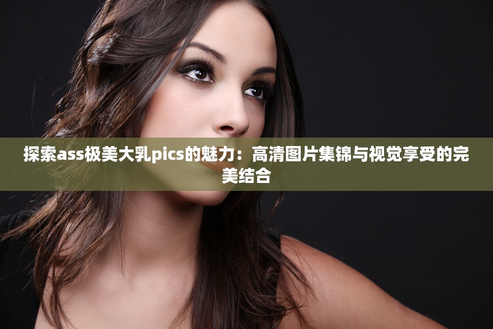 探索ass極美大乳pics的魅力：高清圖片集錦與視覺享受的完美結(jié)合