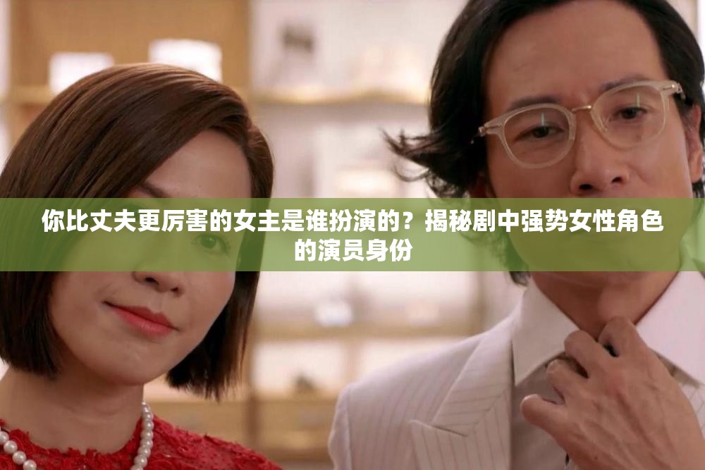 你比丈夫更厲害的女主是誰扮演的？揭秘劇中強勢女性角色的演員身份