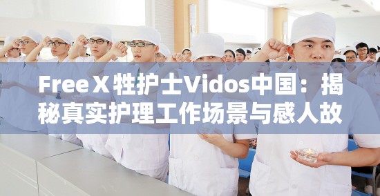 FreeⅩ牲護(hù)士Vidos中國(guó)：揭秘真實(shí)護(hù)理工作場(chǎng)景與感人故事