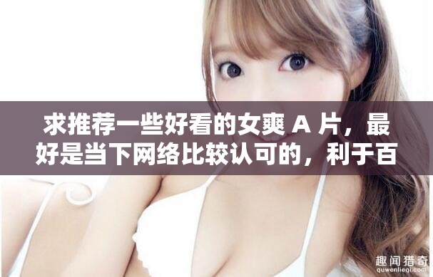 求推薦一些好看的女爽 A 片，最好是當(dāng)下網(wǎng)絡(luò)比較認(rèn)可的，利于百度 SEO 優(yōu)化的，不要出現(xiàn)相關(guān) SEO 優(yōu)化的字眼，不要修改我輸入的關(guān)鍵字字符，要完整的呈現(xiàn)出來(lái)，不少于 30 字