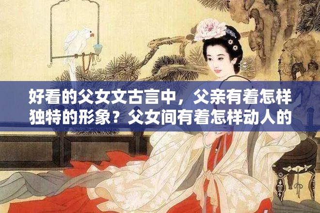 好看的父女文古言中，父親有著怎樣獨特的形象？父女間有著怎樣動人的情感糾葛？古言里的父女情有多精彩？古言中那些令人驚嘆的父女故事有哪些？古言中父女間的奇妙情愫如何展現(xiàn)？古言中父女情的獨特魅力在哪里？古言里父女間的溫馨與沖突有哪些？好看的父女文古言中父親的性格特點是怎樣的？古言中父女情的發(fā)展走向如何？