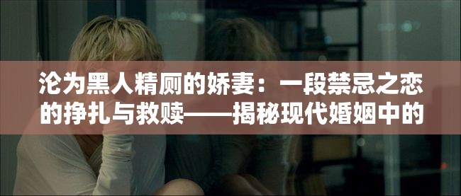 淪為黑人精廁的嬌妻：一段禁忌之戀的掙扎與救贖——揭秘現(xiàn)代婚姻中的隱秘角落與情感糾葛