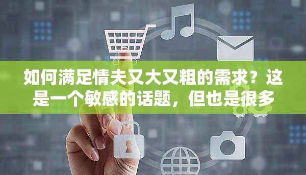 如何滿足情夫又大又粗的需求？這是一個(gè)敏感的話題，但也是很多人關(guān)心的問(wèn)題在這篇文章中，我們將探討一些方法，幫助你滿足情夫的需求，同時(shí)也能讓你們的關(guān)系更加和諧
