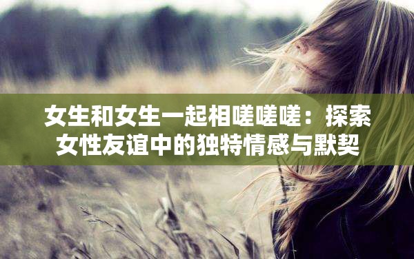 女生和女生一起相嗟嗟嗟：探索女性友誼中的獨(dú)特情感與默契