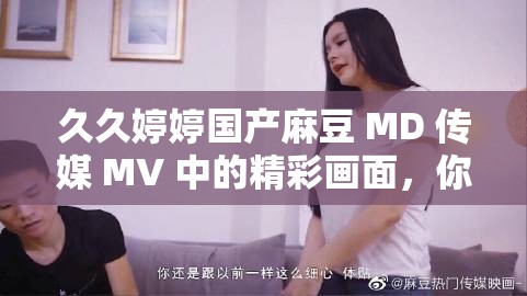 久久婷婷國產(chǎn)麻豆 MD 傳媒 MV 中的精彩畫面，你絕對不想錯過