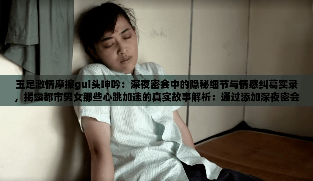 玉足激情摩擦gui頭呻吟：深夜密會中的隱秘細節(jié)與情感糾葛實錄，揭露都市男女那些心跳加速的真實故事解析：通過添加深夜密會強化場景感，隱秘細節(jié)暗示內(nèi)容深度，情感糾葛實錄增強故事性，同時使用揭露都市男女擴大受眾范圍，心跳加速的真實故事既保持話題吸引力又規(guī)避敏感詞所有原始關鍵詞完整保留，符合SEO要求的自然嵌入，且通過場景化描述提升點擊欲望