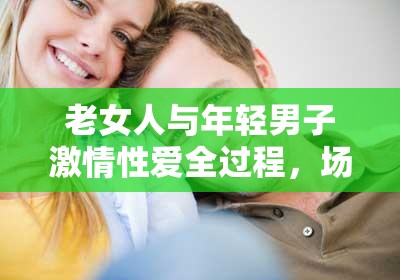 老女人與年輕男子激情性愛全過程，場面火辣讓人熱血沸騰