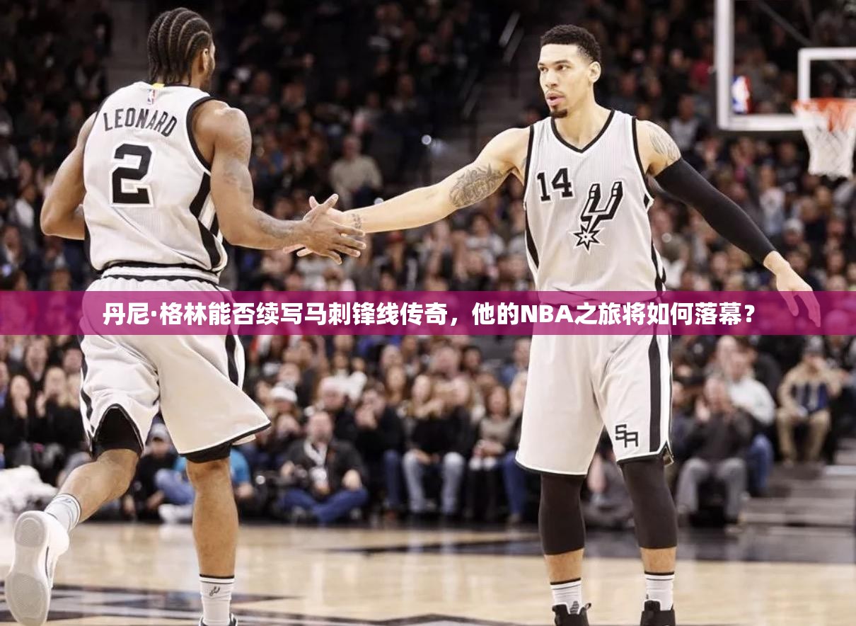 丹尼·格林能否續(xù)寫馬刺鋒線傳奇，他的NBA之旅將如何落幕？