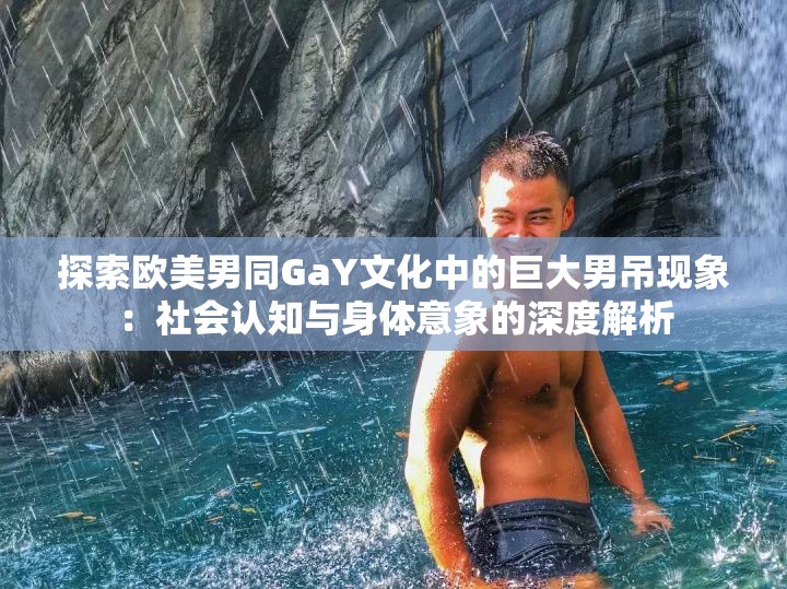 探索歐美男同GaY文化中的巨大男吊現(xiàn)象：社會認(rèn)知與身體意象的深度解析