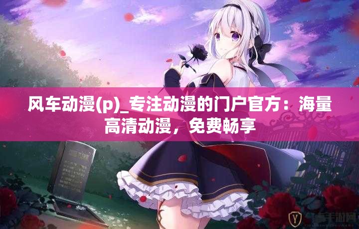 風(fēng)車動漫(p)_專注動漫的門戶官方：海量高清動漫，免費暢享