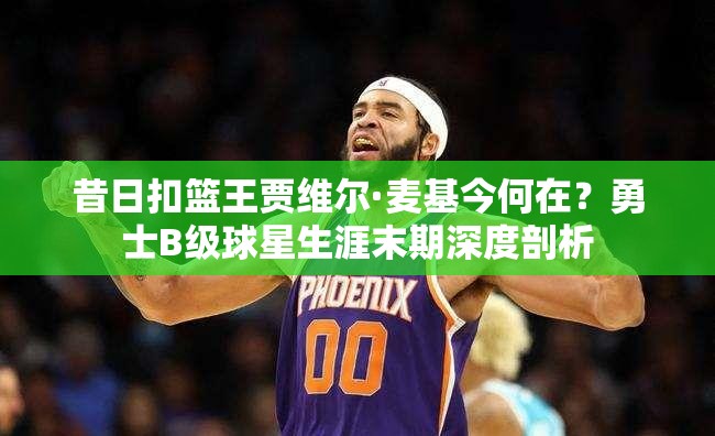 昔日扣籃王賈維爾·麥基今何在？勇士B級(jí)球星生涯末期深度剖析