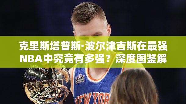 克里斯塔普斯·波爾津吉斯在最強NBA中究竟有多強？深度圖鑒解析揭秘！