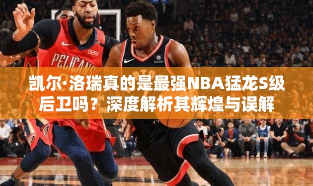 凱爾·洛瑞真的是最強NBA猛龍S級后衛(wèi)嗎？深度解析其輝煌與誤解