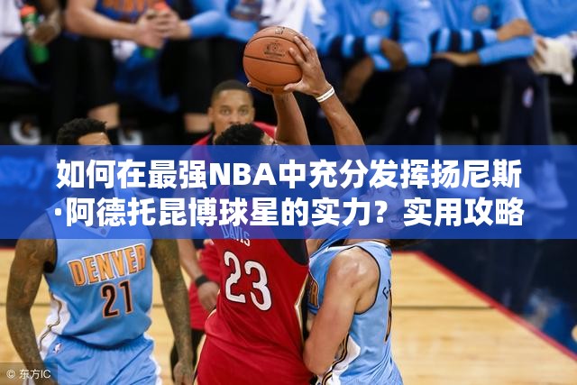 如何在最強(qiáng)NBA中充分發(fā)揮揚(yáng)尼斯·阿德托昆博球星的實(shí)力？實(shí)用攻略揭秘！