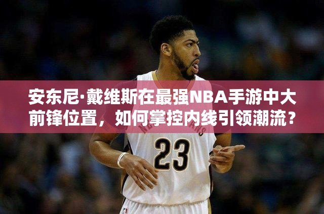 安東尼·戴維斯在最強NBA手游中大前鋒位置，如何掌控內(nèi)線引領(lǐng)潮流？