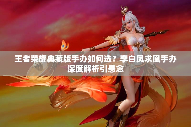 王者榮耀典藏版手辦如何選？李白鳳求凰手辦深度解析引懸念