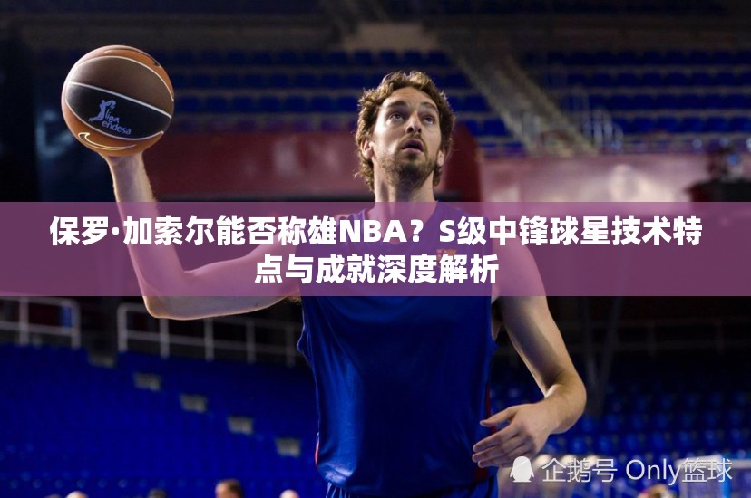 保羅·加索爾能否稱雄NBA？S級中鋒球星技術(shù)特點與成就深度解析