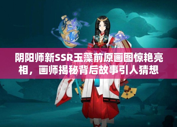 陰陽師新SSR玉藻前原畫圖驚艷亮相，畫師揭秘背后故事引人猜想？