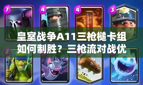 皇室戰(zhàn)爭A11三槍槌卡組如何制勝？三槍流對戰(zhàn)優(yōu)劣勢全面解析