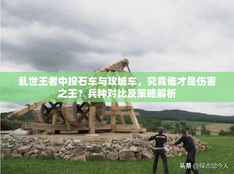 亂世王者中投石車與攻城車，究竟誰才是傷害之王？兵種對比及策略解析