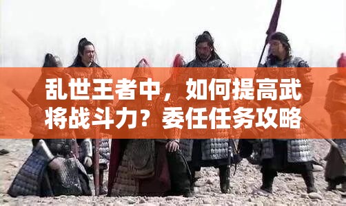 亂世王者中，如何提高武將戰(zhàn)斗力？委任任務(wù)攻略揭秘！