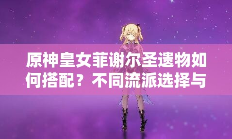 原神皇女菲謝爾圣遺物如何搭配？不同流派選擇與2023最新推薦方案解析