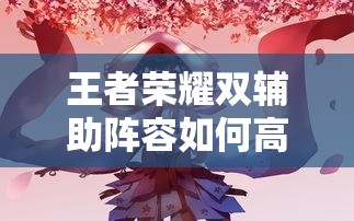 王者榮耀雙輔助陣容如何高效配合？實戰(zhàn)中怎樣利用雙增益實現團戰(zhàn)致勝？（41字）